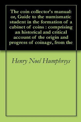 Full Download The coin collector's manual: or, Guide to the numismatic student in the formation of a cabinet of coins : comprising an historical and critical account of the origin and progress of coinage, from the - Henry Noel Humphreys | PDF