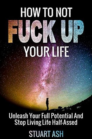 Read Online How To Not F*** Up Your Life: Unleash Your Full Potential and Stop Living Life Half-Assed (How to Find Happiness, Being Happy, How to Feel Happy, Self Improvment Book 1) - Stuart Ash file in ePub