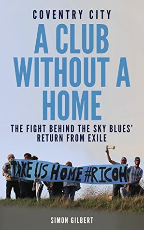Read Online Coventry City: A Club Without a Home: The Fight Behind the Sky Blues' Return From Exile - Simon Gilbert | PDF