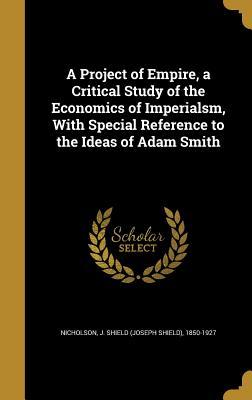 Read Online A Project of Empire, a Critical Study of the Economics of Imperialsm, with Special Reference to the Ideas of Adam Smith - Joseph Shield Nicholson | ePub