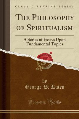 Read The Philosophy of Spiritualism: A Series of Essays Upon Fundamental Topics (Classic Reprint) - George Whitfield Kates | PDF