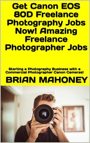 Read Online Get Canon EOS 80D Freelance Photography Jobs Now! Amazing Freelance Photographer Jobs: Starting a Photography Business with a Commercial Photographer Canon Cameras! - Brian Mahoney | PDF