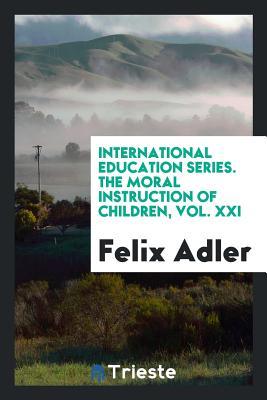 Read Online International Education Series. the Moral Instruction of Children, Vol. XXI - Felix Adler file in PDF