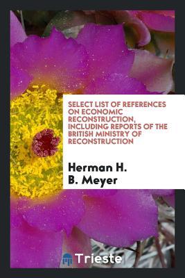 Read Select List of References on Economic Reconstruction, Including Reports of the British Ministry of Reconstruction - Herman H B Meyer file in PDF