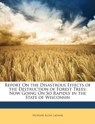 Read Online Report on the Disastrous Effects of the Destruction of Forest Trees: Now Going on So Rapidly in the State of Wisconsin - Increase Allen Lapham file in PDF