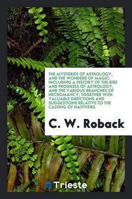 Read Online The Mysteries of Astrology, and the Wonders of Magic: Including a History of the Rise and Progress of Astrology, and the Various Branches of Necromancy; Together with Valuable Directions and Suggestions Relative to the Casting of Nativities - C W Roback | PDF