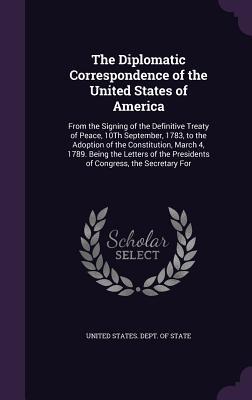 Read The Diplomatic Correspondence of the United States of America: From the Signing of the Definitive Treaty of Peace, 10th September, 1783, to the Adoption of the Constitution, March 4, 1789. Being the Letters of the Presidents of Congress, the Secretary for - U.S. Department of State file in ePub