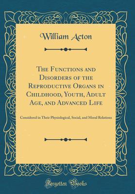 Read Online The Functions and Disorders of the Reproductive Organs in Childhood, Youth, Adult Age, and Advanced Life: Considered in Their Physiological, Social, and Moral Relations (Classic Reprint) - William Acton file in ePub