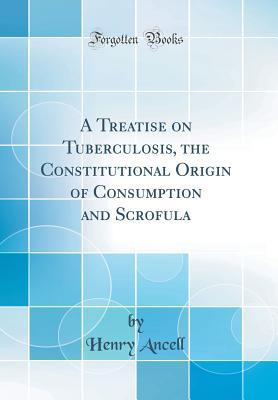 Read Online A Treatise on Tuberculosis, the Constitutional Origin of Consumption and Scrofula (Classic Reprint) - Henry Ancell | PDF
