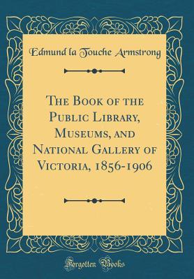 Read Online The Book of the Public Library, Museums, and National Gallery of Victoria, 1856-1906 (Classic Reprint) - Edmund La Touche Armstrong | PDF