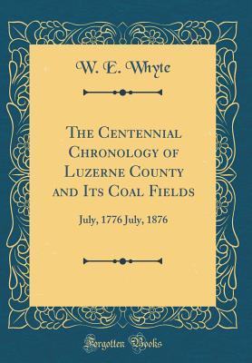 Download The Centennial Chronology of Luzerne County and Its Coal Fields: July, 1776 July, 1876 (Classic Reprint) - William E. Whyte | PDF