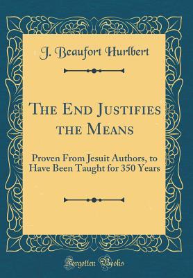 Read Online The End Justifies the Means: Proven from Jesuit Authors, to Have Been Taught for 350 Years (Classic Reprint) - J. Beaufort Hurlbert | ePub