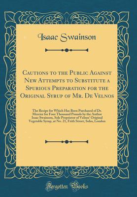 Read Online Cautions to the Public Against New Attempts to Substitute a Spurious Preparation for the Original Syrup of Mr. de Velnos: The Recipe for Which Has Been Purchased of Dr. Mercier for Four Thousand Pounds by the Author Isaac Swainson, Sole Proprietor of Veln - Isaac Swainson file in PDF
