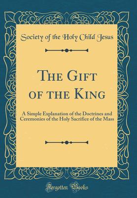 Full Download The Gift of the King: A Simple Explanation of the Doctrines and Ceremonies of the Holy Sacrifice of the Mass (Classic Reprint) - Society of the Holy Child Jesus file in PDF