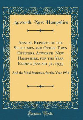 Read Online Annual Reports of the Selectmen and Other Town Officers, Acworth, New Hampshire, for the Year Ending January 31, 1935: And the Vital Statistics, for the Year 1934 (Classic Reprint) - Acworth New Hampshire file in PDF