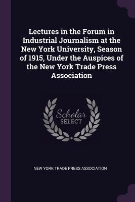 Read Online Lectures in the Forum in Industrial Journalism at the New York University, Season of 1915, Under the Auspices of the New York Trade Press Association - New York Trade Press Association | ePub