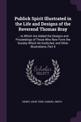 Read Online Publick Spirit Illustrated in the Life and Designs of the Reverend Thomas Bray:  to Which Are Added the Designs and Proceedings of Those Who Now Form the Society Which He Instituted, and Other Illustrations, Part 4 - Henry John Todd file in ePub