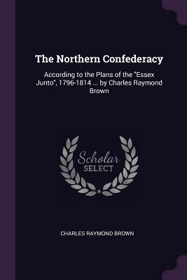 Read The Northern Confederacy: According to the Plans of the Essex Junto, 1796-1814  by Charles Raymond Brown - Charles Raymond Brown file in ePub