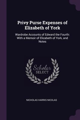 Read Online Privy Purse Expenses of Elizabeth of York: Wardrobe Accounts of Edward the Fourth: With a Memoir of Elizabeth of York, and Notes - Nicholas Harris Nicolas file in ePub
