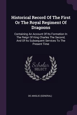 Read Historical Record of the First or the Royal Regiment of Dragoons: Containing an Account of Its Formation in the Reign of King Charles the Second, and of Its Subsequent Services to the Present Time - De Ainslie (General) | PDF