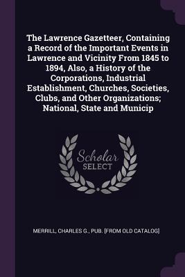 Download The Lawrence Gazetteer, Containing a Record of the Important Events in Lawrence and Vicinity from 1845 to 1894, Also, a History of the Corporations, Industrial Establishment, Churches, Societies, Clubs, and Other Organizations; National, State and Municip - Charles G Pub [From Old Cata Merrill | PDF