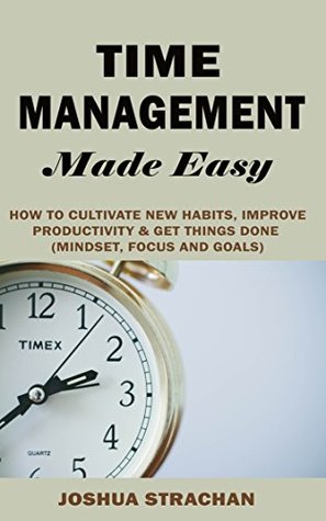 Full Download Time Management Made Easy: How to Cultivate New Habits, Improve Productivity & Get Things Done (Mindset, Focus and Goals) - Joshua Strachan file in PDF