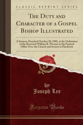 Read Online The Duty and Character of a Gospel Bishop Illustrated: A Sermon, Preached October 30, 1805, at the Ordination of the Reverend William B. Wesson to the Pastoral Office Over the Church and Society in Hardwick (Classic Reprint) - Joseph Lee | PDF