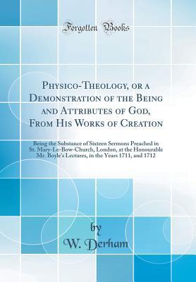 Full Download Physico-Theology, or a Demonstration of the Being and Attributes of God, from His Works of Creation: Being the Substance of Sixteen Sermons Preached in St. Mary-Le-Bow-Church, London, at the Honourable Mr. Boyle's Lectures, in the Years 1711, and 1712 - William Derham | ePub