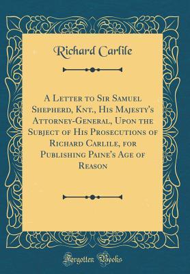Download A Letter to Sir Samuel Shepherd, Knt., His Majesty's Attorney-General, Upon the Subject of His Prosecutions of Richard Carlile, for Publishing Paine's Age of Reason (Classic Reprint) - Richard Carlile | PDF