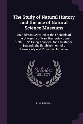 Read Online The Study of Natural History and the Use of Natural Science Museums: An Address Delivered at the Encoenia of the University of New Brunswick June 27th, 1872: Being Anappeal for Assistance Towards the Establishment of a Universsity and Provincial Museum - L.W. Bailey | PDF