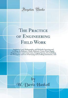 Read The Practice of Engineering Field Work: Applied to Land, Hydrographic, and Hydraulic Surveying and Levelling, for Railways, Canals, Harbours, Towns Water Supply, Ranging Curves and Centre Lines, Gauging Streams, Etc; Including the Description and Use of S - W. Davis Haskoll | PDF