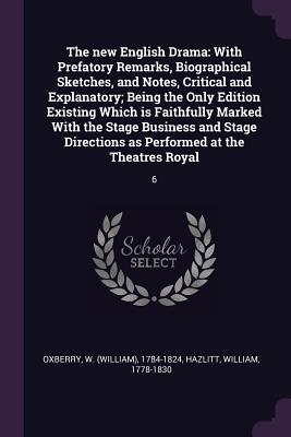 Read Online The New English Drama: With Prefatory Remarks, Biographical Sketches, and Notes, Critical and Explanatory; Being the Only Edition Existing Which Is Faithfully Marked with the Stage Business and Stage Directions as Performed at the Theatres Royal: 6 - William Oxberry | PDF