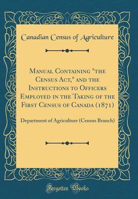Read Manual Containing the Census Act, and the Instructions to Officers Employed in the Taking of the First Census of Canada (1871): Department of Agriculture (Census Branch) (Classic Reprint) - Canadian Census of Agriculture file in PDF