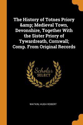 Read Online The History of Totnes Priory & Medieval Town, Devonshire, Together with the Sister Priory of Tywardreath, Cornwall; Comp. from Original Records - Hugh Robert Watkin | PDF