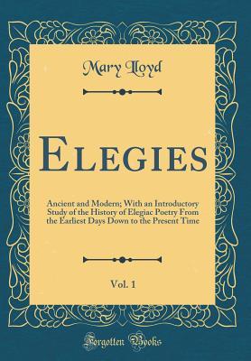 Read Elegies, Vol. 1: Ancient and Modern; With an Introductory Study of the History of Elegiac Poetry from the Earliest Days Down to the Present Time (Classic Reprint) - Mary Lloyd file in PDF