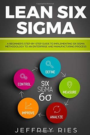 Download Lean Six Sigma: A Beginner’s Step-By-Step Guide To Implementing Six Sigma Methodology to an Enterprise and Manufacturing Process (Lean Guides for Scrum, Kanban, Sprint, DSDM XP & Crystal) - Jeffrey Ries | PDF