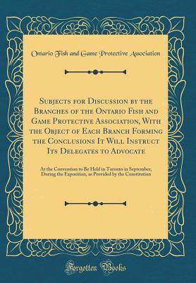 Read Subjects for Discussion by the Branches of the Ontario Fish and Game Protective Association, with the Object of Each Branch Forming the Conclusions It Will Instruct Its Delegates to Advocate: At the Convention to Be Held in Toronto in September, During Th - Ontario Fish and Game Prote Association file in PDF
