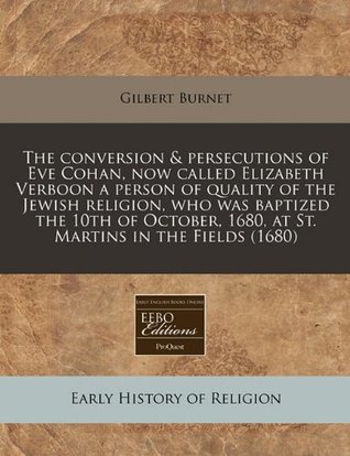 Full Download The Conversion & Persecutions of Eve Cohan, Now Called Elizabeth Verboon a Person of Quality of the Jewish Religion, Who Was Baptized the 10th of October, 1680, at St. Martins in the Fields (1680) - Gilbert Burnet | ePub