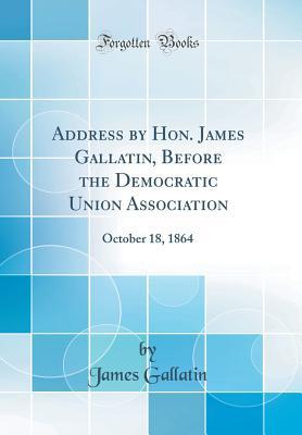 Read Address by Hon. James Gallatin, Before the Democratic Union Association: October 18, 1864 (Classic Reprint) - James Gallatin | PDF