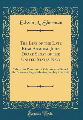 Read Online The Life of the Late Rear-Admiral John Drake Sloat of the United States Navy: Who Took Possession of California and Raised the American Flag at Monterey on July 7th, 1846 (Classic Reprint) - Edwin a Sherman file in PDF