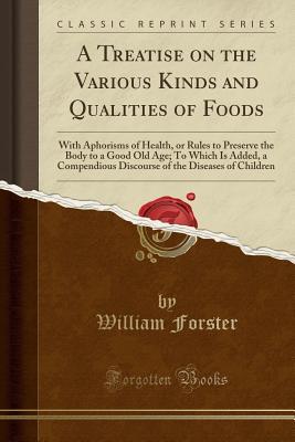 Download A Treatise on the Various Kinds and Qualities of Foods: With Aphorisms of Health, or Rules to Preserve the Body to a Good Old Age; To Which Is Added, a Compendious Discourse of the Diseases of Children (Classic Reprint) - William Forster file in PDF