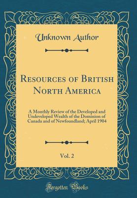Full Download Resources of British North America, Vol. 2: A Monthly Review of the Developed and Undeveloped Wealth of the Dominion of Canada and of Newfoundland; April 1904 (Classic Reprint) - Unknown | PDF