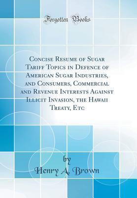 Read Online Concise Resume of Sugar Tariff Topics in Defence of American Sugar Industries, and Consumers, Commercial and Revenue Interests Against Illicit Invasion, the Hawaii Treaty, Etc (Classic Reprint) - Henry Alvin Brown | PDF