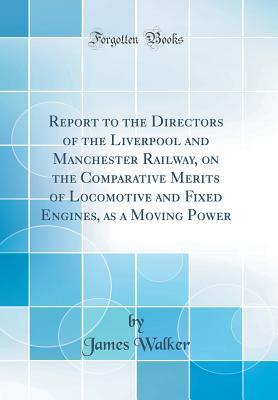 Read Online Report to the Directors of the Liverpool and Manchester Railway, on the Comparative Merits of Locomotive and Fixed Engines, as a Moving Power (Classic Reprint) - James Walker file in ePub