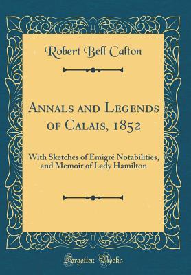 Full Download Annals and Legends of Calais, 1852: With Sketches of �migr� Notabilities, and Memoir of Lady Hamilton (Classic Reprint) - Robert Bell Calton | PDF