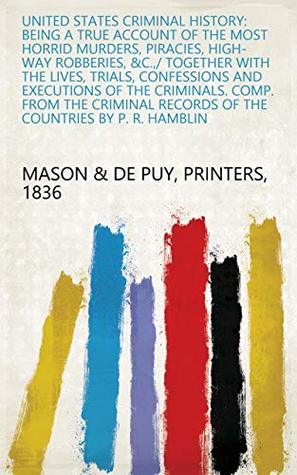 Full Download United States Criminal History: Being a True Account of the Most Horrid Murders, Piracies, High-way Robberies, &c.,/ Together with the Lives, Trials, Confessions  Records of the Countries by P. R. Hamblin - Printers, 1836 Mason & De Puy file in ePub