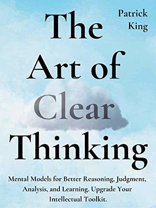 Read Online The Art of Clear Thinking: Mental Models for Better Reasoning, Judgment, Analysis, and Learning. Upgrade Your Intellectual Toolkit. - Patrick King | ePub
