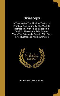 Read Skiascopy: A Treatise on the Shadow Test in Its Practical Application to the Work of Refraction: With an Explanation in Detail of the Optical Principles on Which the Science Is Based: With Sixty-Nine Illustrations and Four Plates - George Adelmer Rogers file in PDF