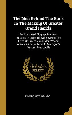 Download The Men Behind The Guns In The Making Of Greater Grand Rapids: An Illustrated Biographical And Industrial Reference Work, Giving The Lives Of Professional Men Whose Interests Are Centered In Michigan's Western Metropolis - Edward Altenbrandt file in ePub