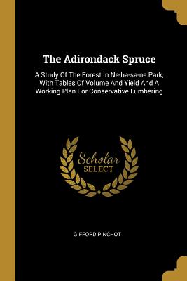 Read Online The Adirondack Spruce: A Study Of The Forest In Ne-ha-sa-ne Park, With Tables Of Volume And Yield And A Working Plan For Conservative Lumbering - Gifford Pinchot | PDF